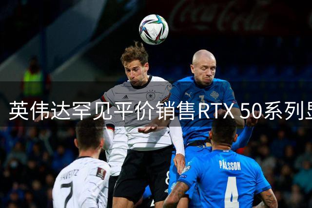 英伟达罕见平价销售RTX 50系列显卡
